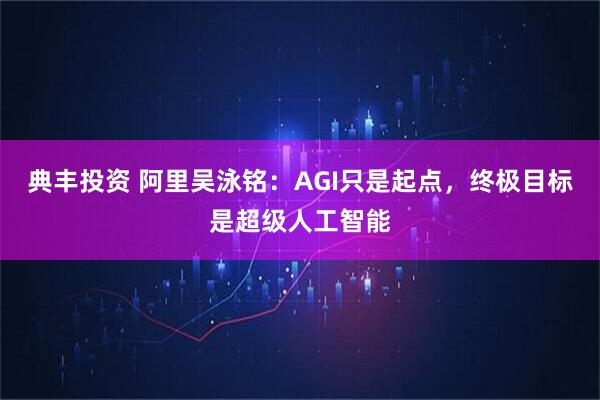 典丰投资 阿里吴泳铭：AGI只是起点，终极目标是超级人工智能