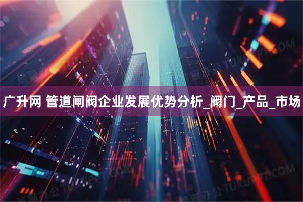 广升网 管道闸阀企业发展优势分析_阀门_产品_市场