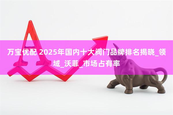 万宝优配 2025年国内十大阀门品牌排名揭晓_领域_沃菲_市场占有率