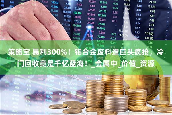 策略宝 暴利300%！钼合金废料遭巨头疯抢，冷门回收竟是千亿蓝海！_金属中_价值_资源