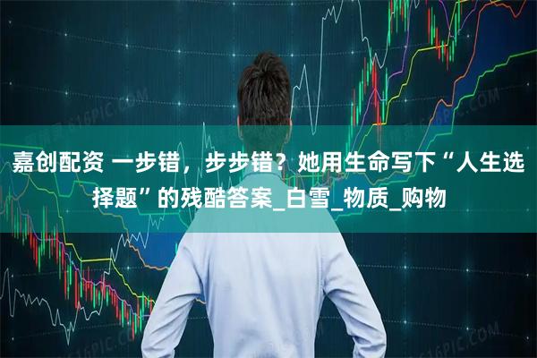 嘉创配资 一步错，步步错？她用生命写下“人生选择题”的残酷答案_白雪_物质_购物