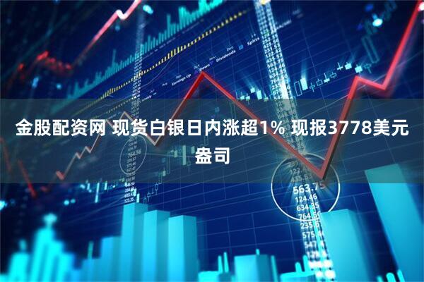 金股配资网 现货白银日内涨超1% 现报3778美元盎司