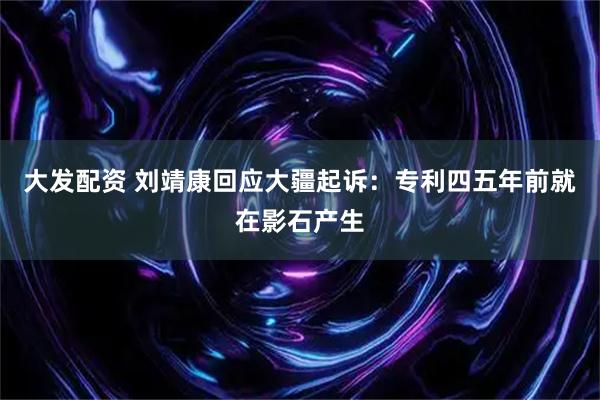 大发配资 刘靖康回应大疆起诉：专利四五年前就在影石产生