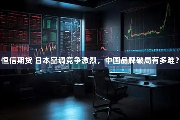 恒信期货 日本空调竞争激烈，中国品牌破局有多难？