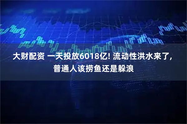 大财配资 一天投放6018亿! 流动性洪水来了, 普通人该捞鱼还是躲浪