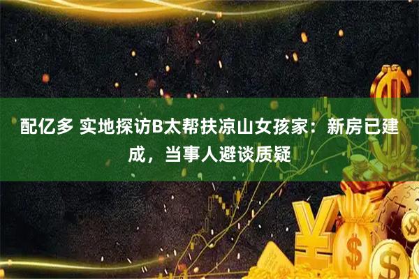 配亿多 实地探访B太帮扶凉山女孩家：新房已建成，当事人避谈质疑