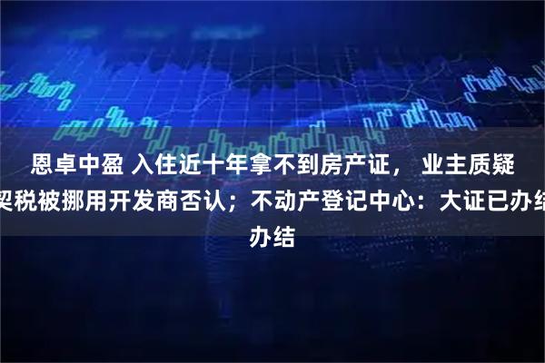 恩卓中盈 入住近十年拿不到房产证， 业主质疑契税被挪用开发商否认；不动产登记中心：大证已办结