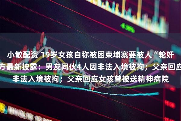 小散配资 19岁女孩自称被困柬埔寨要被人“轮奸”勒索父亲11万，警方最新披露：男友同伙4人因非法入境被拘；父亲回应女孩曾被送精神病院