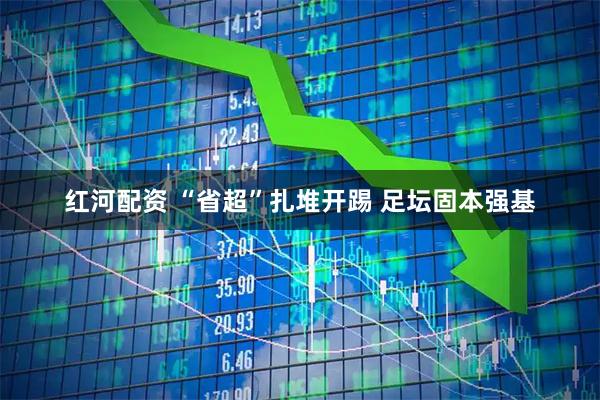 红河配资 “省超”扎堆开踢 足坛固本强基