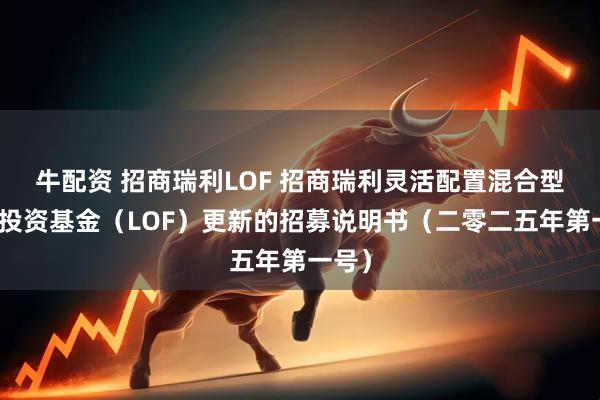 牛配资 招商瑞利LOF 招商瑞利灵活配置混合型证券投资基金(LOF)更新的招募说明书(二零二五年第一号)