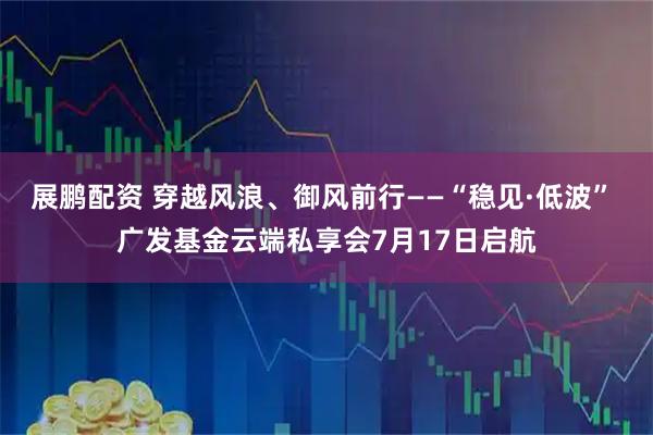 展鹏配资 穿越风浪、御风前行——“稳见·低波” 广发基金云端私享会7月17日启航
