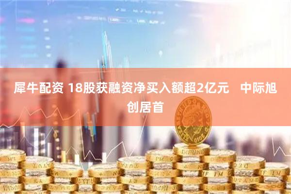 犀牛配资 18股获融资净买入额超2亿元   中际旭创居首