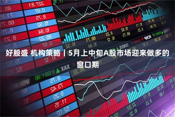 好股盛 机构策略丨5月上中旬A股市场迎来做多的窗口期
