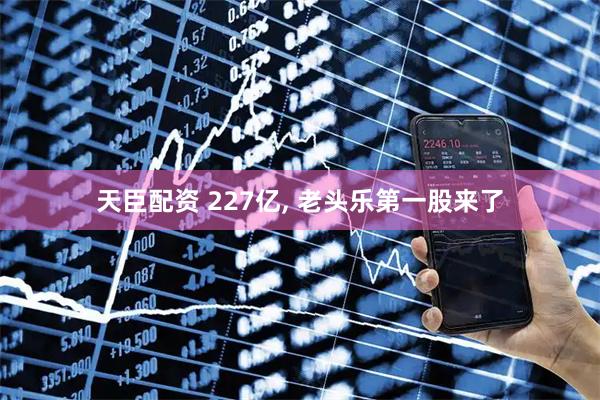 天臣配资 227亿, 老头乐第一股来了