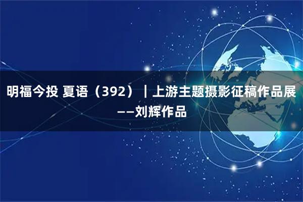 明福今投 夏语（392）｜上游主题摄影征稿作品展——刘辉作品