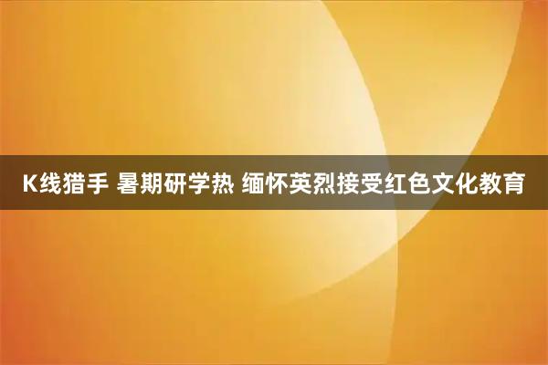K线猎手 暑期研学热 缅怀英烈接受红色文化教育