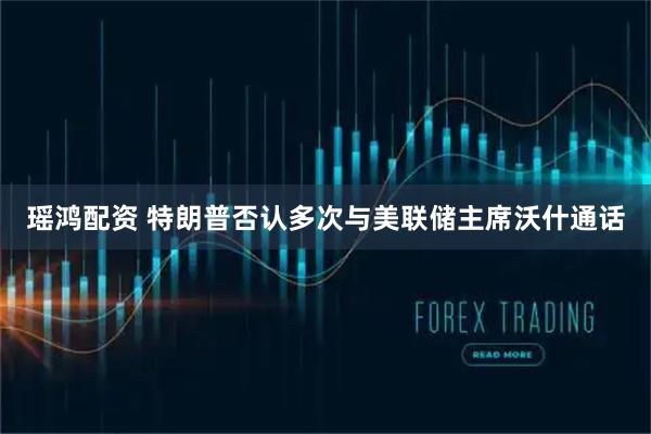 瑶鸿配资 特朗普否认多次与美联储主席沃什通话
