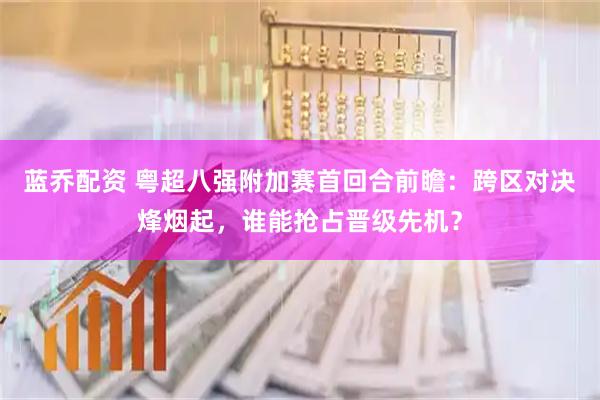 蓝乔配资 粤超八强附加赛首回合前瞻：跨区对决烽烟起，谁能抢占晋级先机？