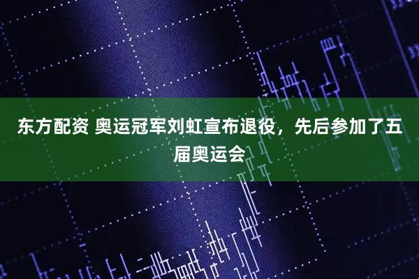 东方配资 奥运冠军刘虹宣布退役，先后参加了五届奥运会