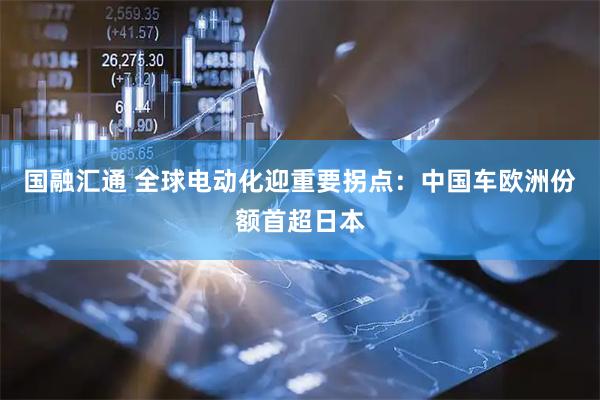 国融汇通 全球电动化迎重要拐点:中国车欧洲份额首超日本